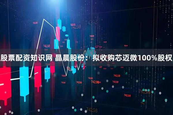 股票配资知识网 晶晨股份：拟收购芯迈微100%股权