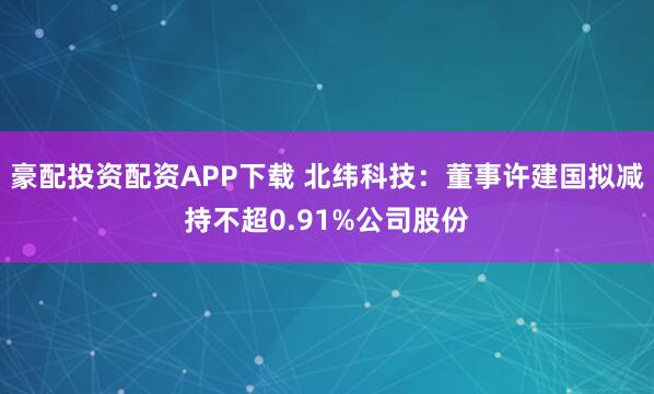 豪配投资配资APP下载 北纬科技：董事许建国拟减持不超0.91%公司股份