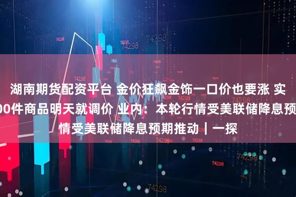 湖南期货配资平台 金价狂飙金饰一口价也要涨 实探：某门店100件商品明天就调价 业内：本轮行情受美联储降息预期推动｜一探