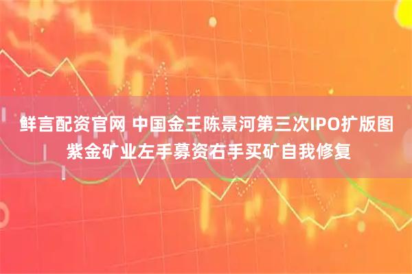 鲜言配资官网 中国金王陈景河第三次IPO扩版图 紫金矿业左手募资右手买矿自我修复