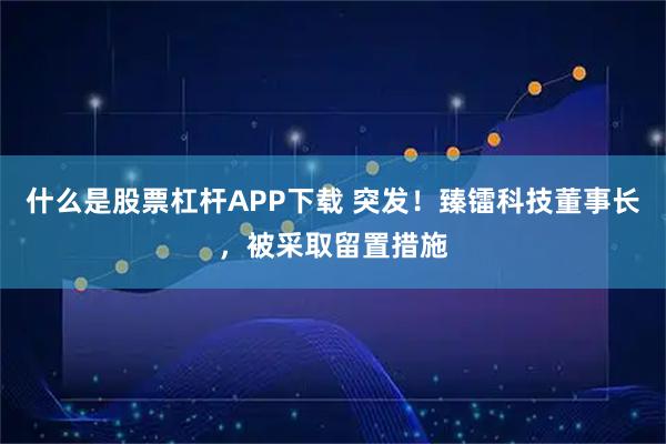 什么是股票杠杆APP下载 突发！臻镭科技董事长，被采取留置措施
