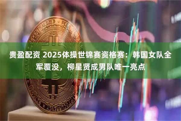 贵盈配资 2025体操世锦赛资格赛：韩国女队全军覆没，柳星贤成男队唯一亮点