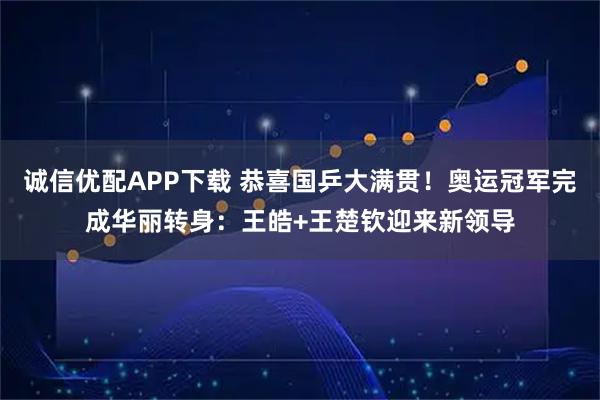 诚信优配APP下载 恭喜国乒大满贯！奥运冠军完成华丽转身：王皓+王楚钦迎来新领导