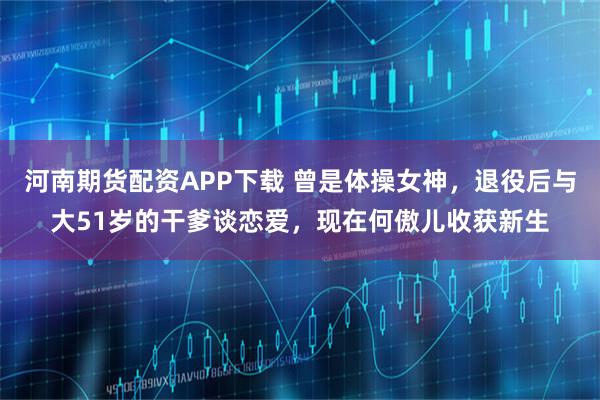 河南期货配资APP下载 曾是体操女神,退役后与大51岁的干爹谈恋爱,现在何傲儿收获新生