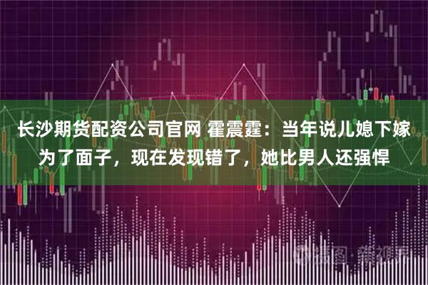 长沙期货配资公司官网 霍震霆：当年说儿媳下嫁为了面子，现在发现错了，她比男人还强悍