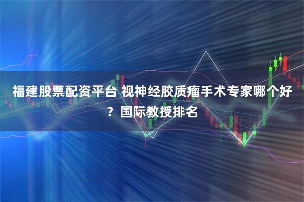 福建股票配资平台 视神经胶质瘤手术专家哪个好?国际教授排名