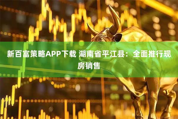新百富策略APP下载 湖南省平江县：全面推行现房销售