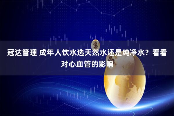 冠达管理 成年人饮水选天然水还是纯净水？看看对心血管的影响