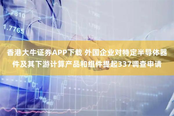 香港大牛证券APP下载 外国企业对特定半导体器件及其下游计算产品和组件提起337调查申请