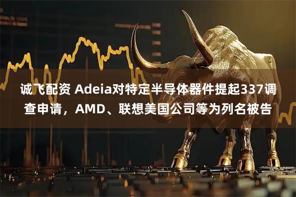 诚飞配资 Adeia对特定半导体器件提起337调查申请,AMD、联想美国公司等为列名被告