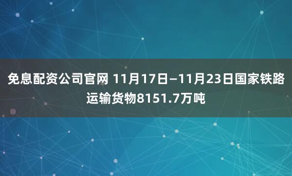 免息配资公司官网 11月17日—11月23日国家铁路运输货物8151.7万吨