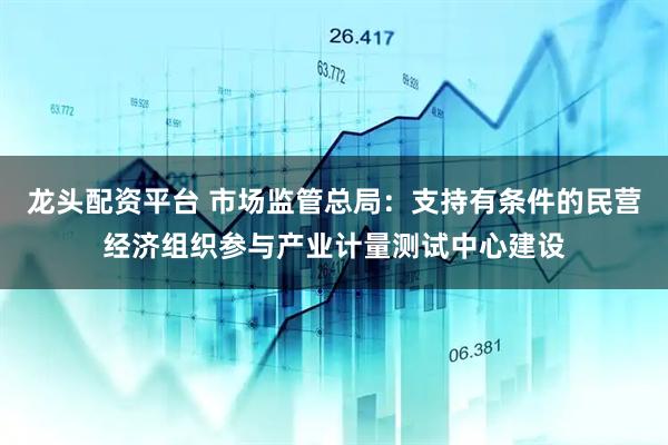 龙头配资平台 市场监管总局：支持有条件的民营经济组织参与产业计量测试中心建设