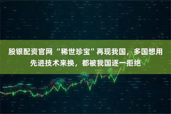 股银配资官网 “稀世珍宝”再现我国，多国想用先进技术来换，都被我国逐一拒绝