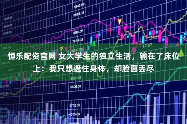 恒乐配资官网 女大学生的独立生活，输在了床位上：我只想遮住身体，却脸面丢尽