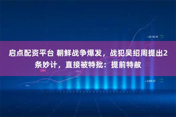 启点配资平台 朝鲜战争爆发，战犯吴绍周提出2条妙计，直接被特批：提前特赦