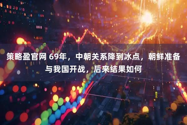 策略盈官网 69年，中朝关系降到冰点，朝鲜准备与我国开战，后来结果如何