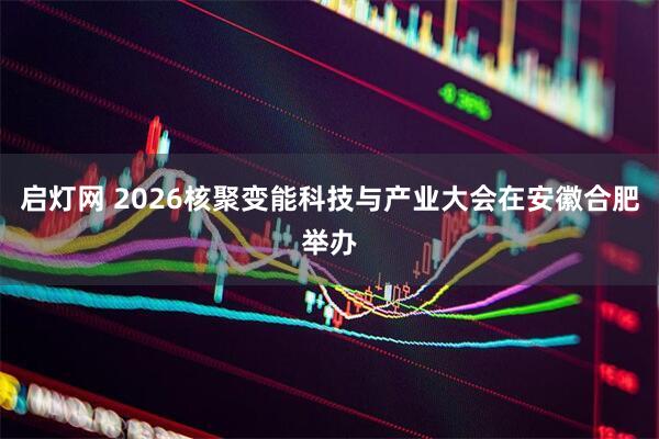 启灯网 2026核聚变能科技与产业大会在安徽合肥举办