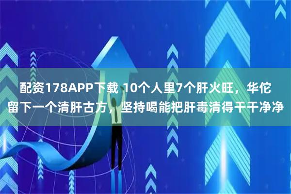 配资178APP下载 10个人里7个肝火旺，华佗留下一个清肝古方，坚持喝能把肝毒清得干干净净
