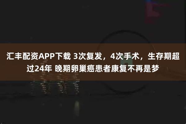 汇丰配资APP下载 3次复发，4次手术，生存期超过24年 晚期卵巢癌患者康复不再是梦