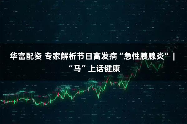 华富配资 专家解析节日高发病“急性胰腺炎” | “马”上话健康