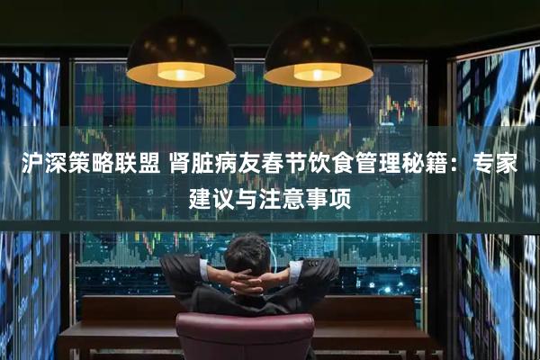 沪深策略联盟 肾脏病友春节饮食管理秘籍：专家建议与注意事项
