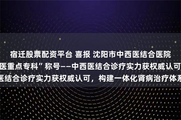 宿迁股票配资平台 喜报 沈阳市中西医结合医院肾病科获评“沈阳市中医重点专科”称号——中西医结合诊疗实力获权威认可，构建一体化肾病治疗体系