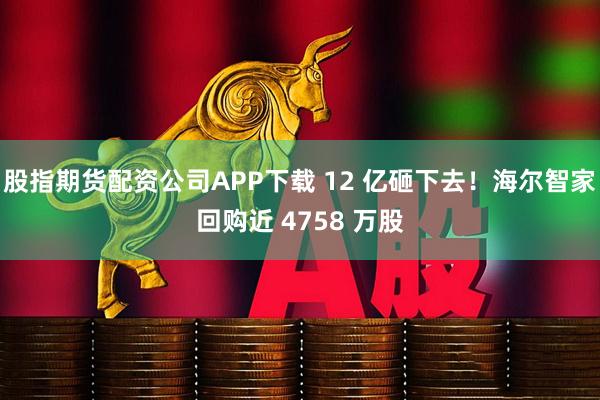股指期货配资公司APP下载 12 亿砸下去！海尔智家回购近 4758 万股