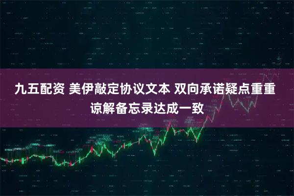 九五配资 美伊敲定协议文本 双向承诺疑点重重 谅解备忘录达成一致