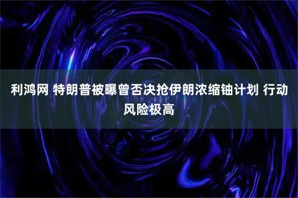 利鸿网 特朗普被曝曾否决抢伊朗浓缩铀计划 行动风险极高