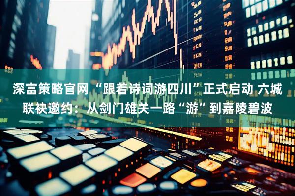 深富策略官网 “跟着诗词游四川”正式启动 六城联袂邀约：从剑门雄关一路“游”到嘉陵碧波