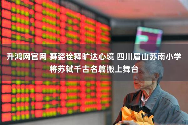 升鸿网官网 舞姿诠释旷达心境 四川眉山苏南小学将苏轼千古名篇搬上舞台