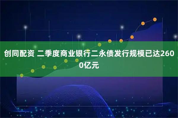 创同配资 二季度商业银行二永债发行规模已达2600亿元